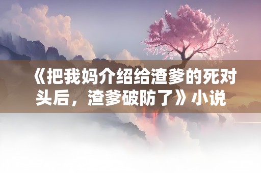 《把我妈介绍给渣爹的死对头后，渣爹破防了》小说