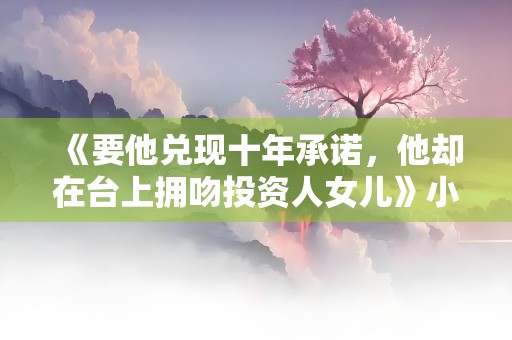 《要他兑现十年承诺，他却在台上拥吻投资人女儿》小说