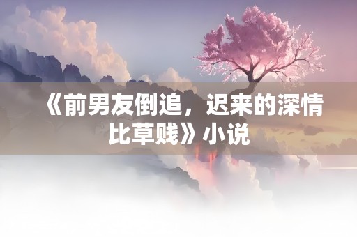 《前男友倒追，迟来的深情比草贱》小说