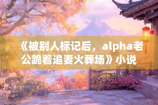 《被别人标记后，alpha老公跪着追妻火葬场》小说