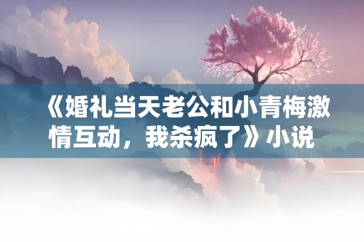 《婚礼当天老公和小青梅激情互动，我杀疯了》小说