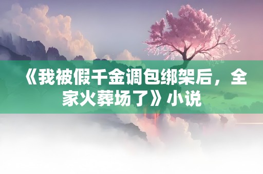 《我被假千金调包绑架后，全家火葬场了》小说