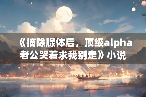 《摘除腺体后，顶级alpha老公哭着求我别走》小说