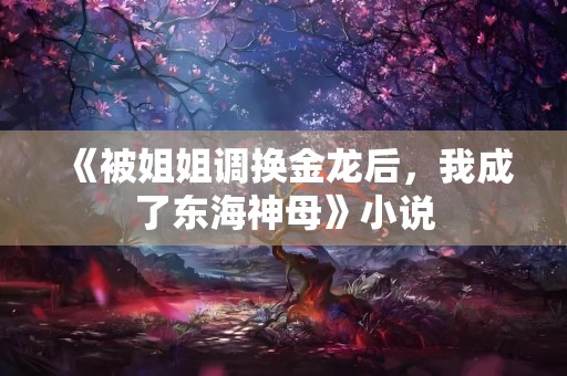 《被姐姐调换金龙后，我成了东海神母》小说