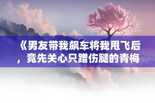 《男友带我飙车将我甩飞后，竟先关心只蹭伤腿的青梅》小说