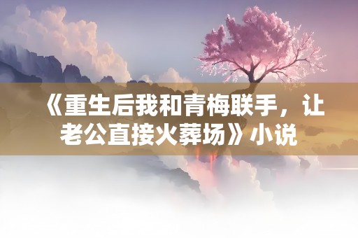 《重生后我和青梅联手，让老公直接火葬场》小说