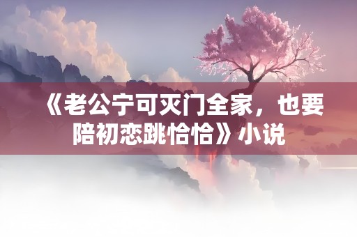 《老公宁可灭门全家，也要陪初恋跳恰恰》小说