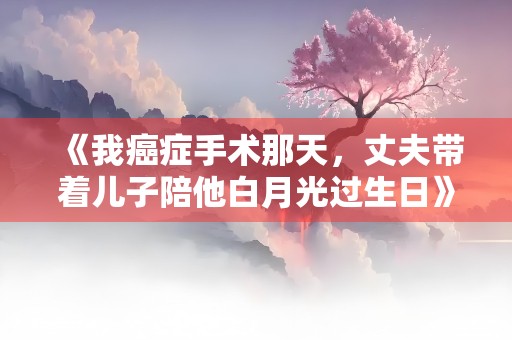 《我癌症手术那天，丈夫带着儿子陪他白月光过生日》小说