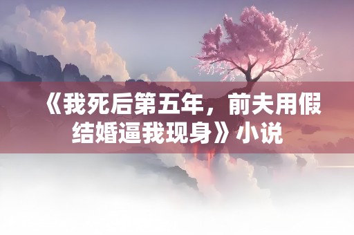 《我死后第五年，前夫用假结婚逼我现身》小说