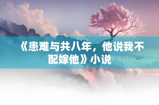 《患难与共八年，他说我不配嫁他》小说