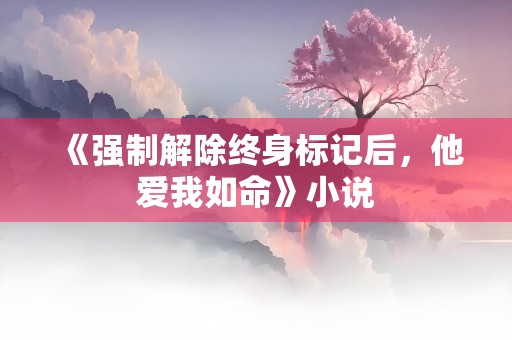 《强制解除终身标记后，他爱我如命》小说