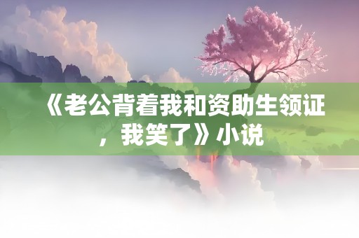 《老公背着我和资助生领证，我笑了》小说