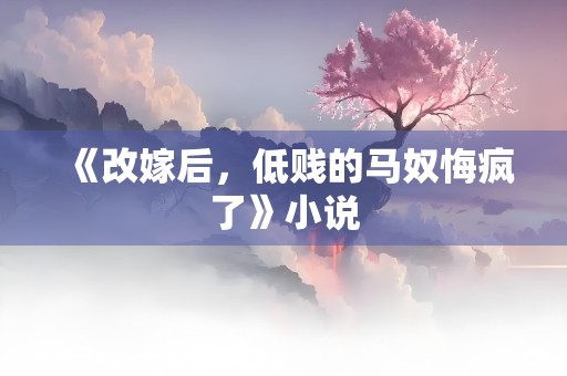 《改嫁后，低贱的马奴悔疯了》小说