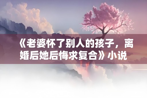 《老婆怀了别人的孩子，离婚后她后悔求复合》小说