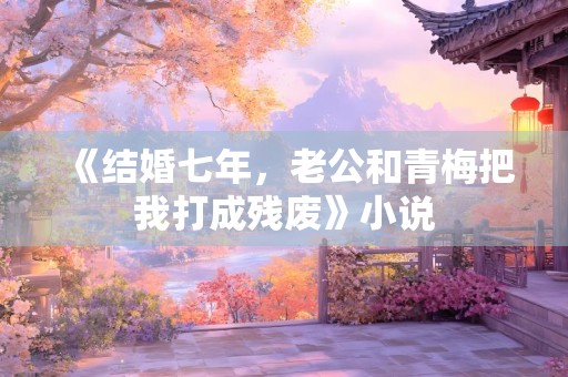 《结婚七年，老公和青梅把我打成残废》小说