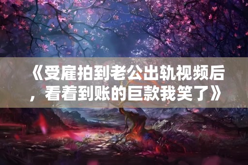 《受雇拍到老公出轨视频后，看着到账的巨款我笑了》小说