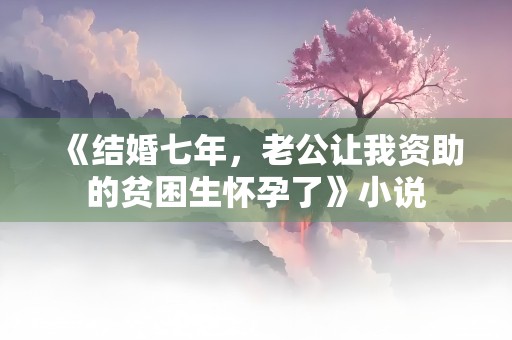 《结婚七年，老公让我资助的贫困生怀孕了》小说