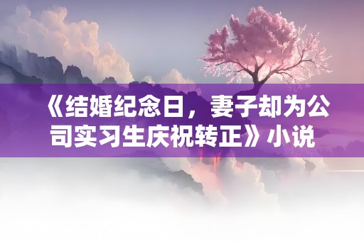 《结婚纪念日，妻子却为公司实习生庆祝转正》小说