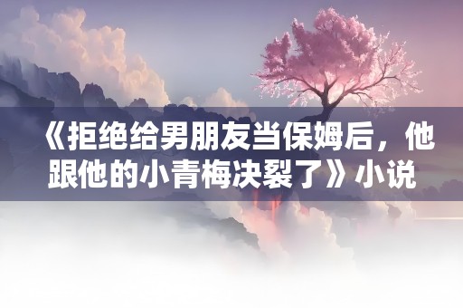 《拒绝给男朋友当保姆后，他跟他的小青梅决裂了》小说