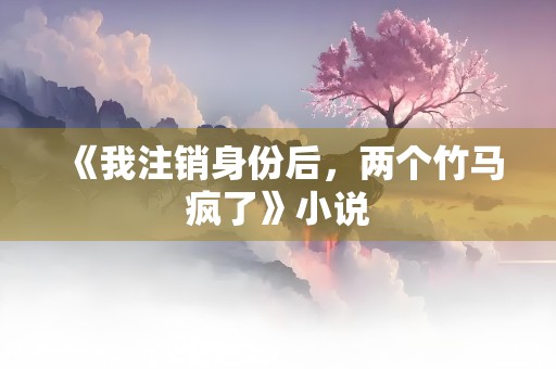 《我注销身份后，两个竹马疯了》小说