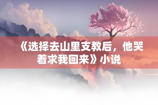 《选择去山里支教后，他哭着求我回来》小说