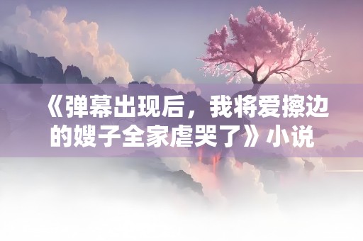 《弹幕出现后，我将爱擦边的嫂子全家虐哭了》小说