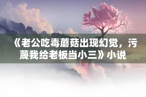 《老公吃毒蘑菇出现幻觉，污蔑我给老板当小三》小说