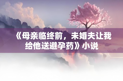 《母亲临终前，未婚夫让我给他送避孕药》小说