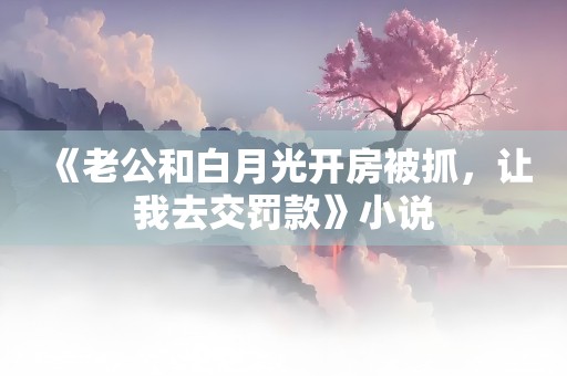 《老公和白月光开房被抓，让我去交罚款》小说