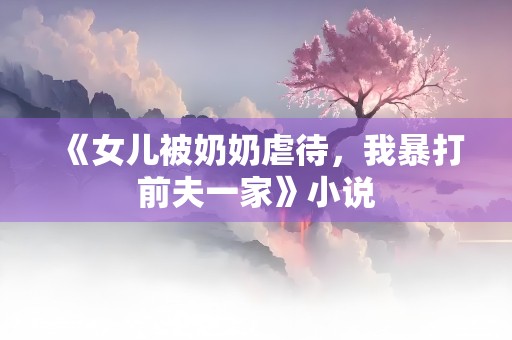 《女儿被奶奶虐待，我暴打前夫一家》小说