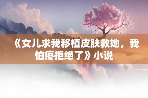 《女儿求我移植皮肤救她，我怕疼拒绝了》小说