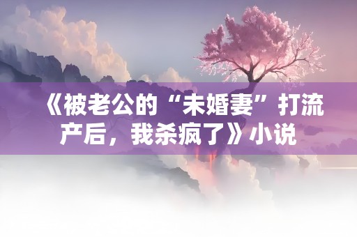 《被老公的“未婚妻”打流产后，我杀疯了》小说