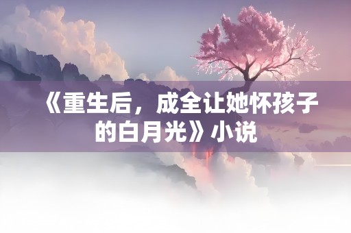 《重生后，成全让她怀孩子的白月光》小说