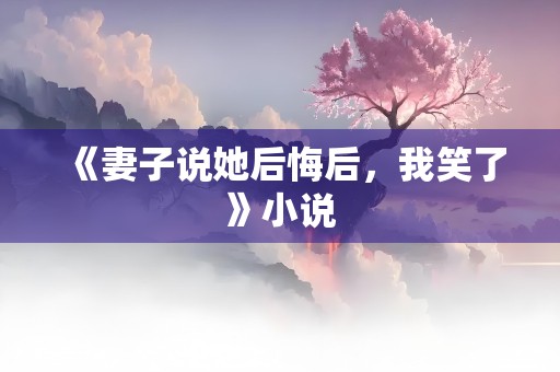 《妻子说她后悔后，我笑了》小说