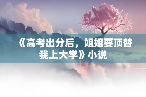 《高考出分后，姐姐要顶替我上大学》小说