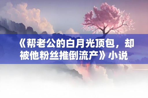 《帮老公的白月光顶包，却被他粉丝推倒流产》小说