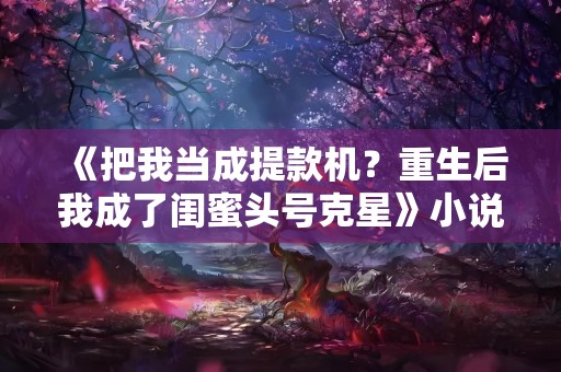 《把我当成提款机？重生后我成了闺蜜头号克星》小说