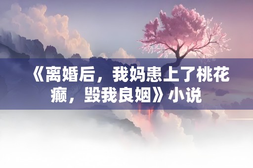 《离婚后，我妈患上了桃花癫，毁我良姻》小说