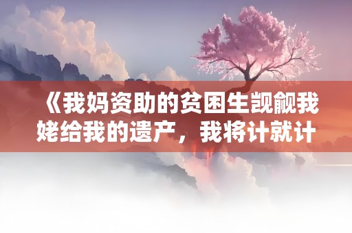 《我妈资助的贫困生觊觎我姥给我的遗产，我将计就计拱手相让》小说