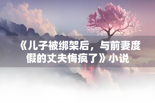 《儿子被绑架后，与前妻度假的丈夫悔疯了》小说