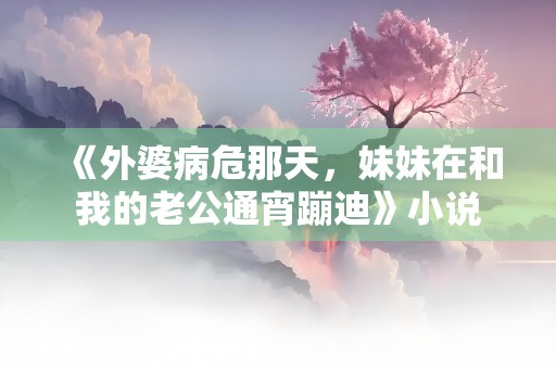 《外婆病危那天，妹妹在和我的老公通宵蹦迪》小说