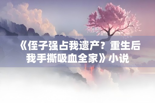 《侄子强占我遗产？重生后我手撕吸血全家》小说