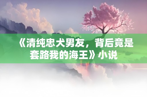 《清纯忠犬男友，背后竟是套路我的海王》小说