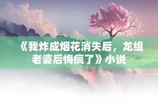 《我炸成烟花消失后，龙组老婆后悔疯了》小说