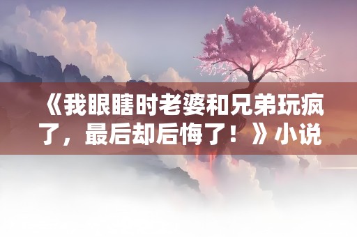 《我眼瞎时老婆和兄弟玩疯了，最后却后悔了！》小说