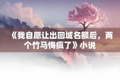 《我自愿让出回城名额后，两个竹马悔疯了》小说