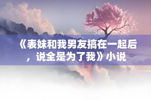 《表妹和我男友搞在一起后，说全是为了我》小说