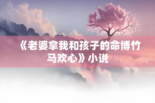 《老婆拿我和孩子的命博竹马欢心》小说