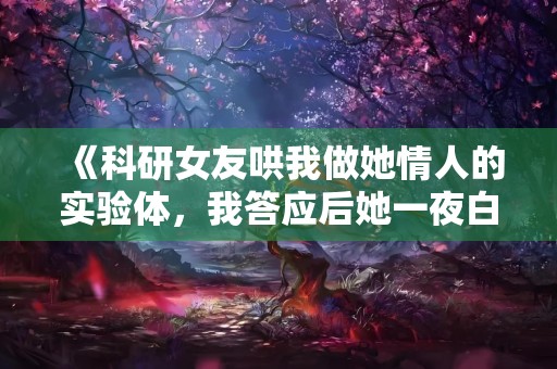 《科研女友哄我做她情人的实验体，我答应后她一夜白头》小说