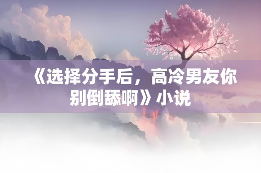 《选择分手后，高冷男友你别倒舔啊》小说